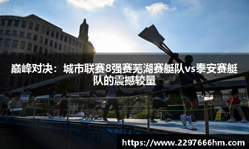 巅峰对决：城市联赛8强赛芜湖赛艇队vs泰安赛艇队的震撼较量